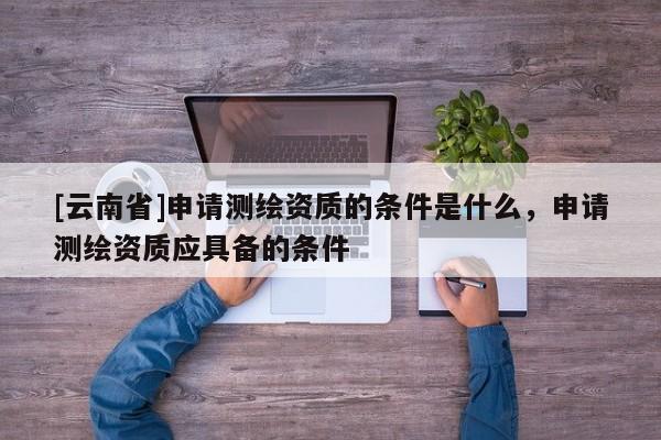[云南省]申請測繪資質的條件是什么，申請測繪資質應具備的條件