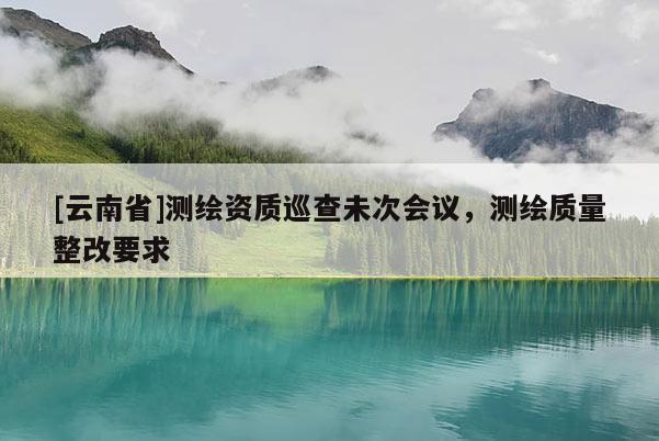 [云南省]測繪資質巡查未次會議，測繪質量整改要求