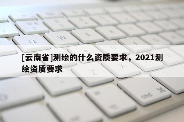 [云南省]測(cè)繪的什么資質(zhì)要求，2021測(cè)繪資質(zhì)要求