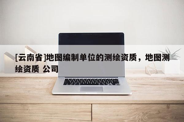 [云南省]地圖編制單位的測(cè)繪資質(zhì)，地圖測(cè)繪資質(zhì) 公司