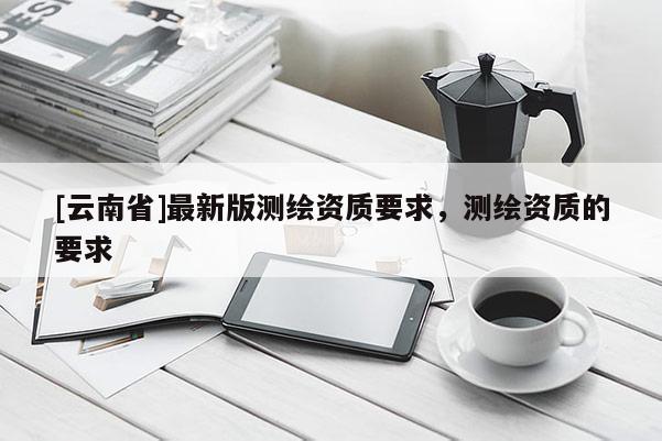 [云南省]最新版測繪資質(zhì)要求，測繪資質(zhì)的要求