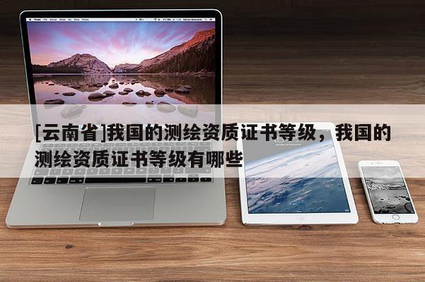 [云南省]我國的測繪資質(zhì)證書等級，我國的測繪資質(zhì)證書等級有哪些