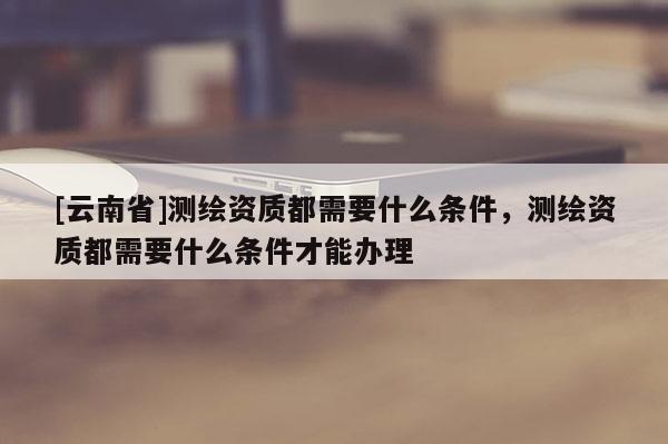 [云南省]測(cè)繪資質(zhì)都需要什么條件，測(cè)繪資質(zhì)都需要什么條件才能辦理