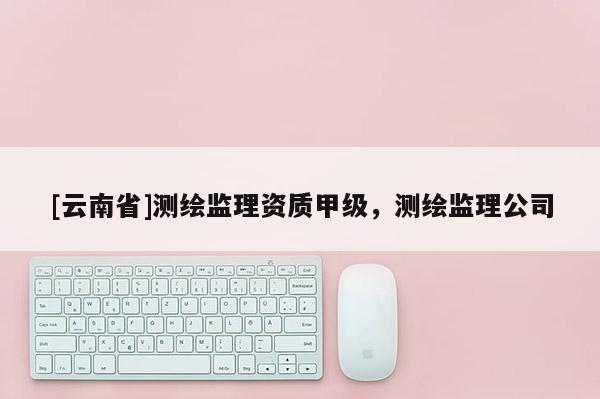 [云南省]測繪監理資質甲級，測繪監理公司