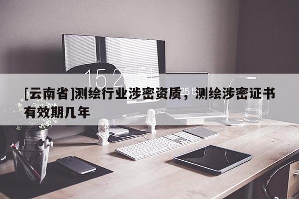 [云南省]測繪行業涉密資質，測繪涉密證書有效期幾年