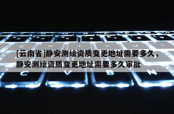 [云南省]靜安測(cè)繪資質(zhì)變更地址需要多久，靜安測(cè)繪資質(zhì)變更地址需要多久審批