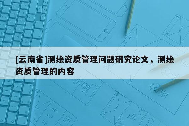 [云南省]測繪資質(zhì)管理問題研究論文，測繪資質(zhì)管理的內(nèi)容