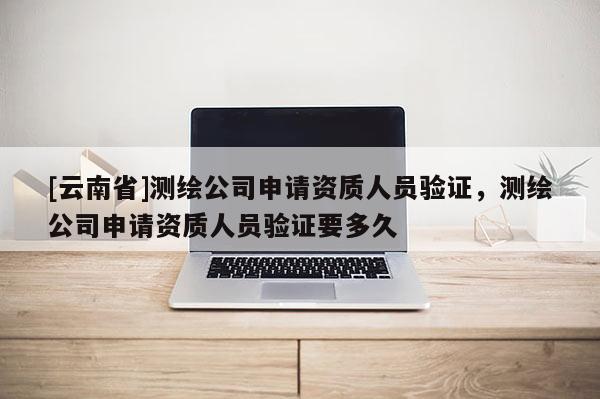 [云南省]測繪公司申請資質(zhì)人員驗證，測繪公司申請資質(zhì)人員驗證要多久