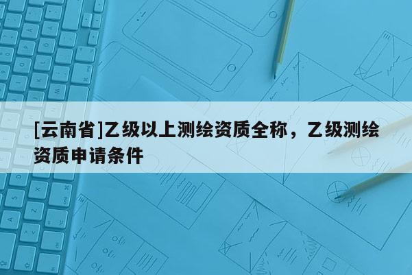 [云南省]乙級以上測繪資質全稱，乙級測繪資質申請條件