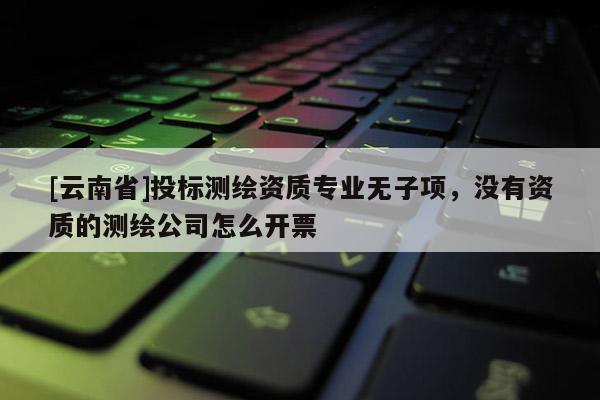 [云南省]投標測繪資質專業無子項，沒有資質的測繪公司怎么開票