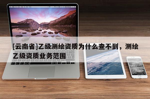 [云南省]乙級(jí)測(cè)繪資質(zhì)為什么查不到，測(cè)繪乙級(jí)資質(zhì)業(yè)務(wù)范圍