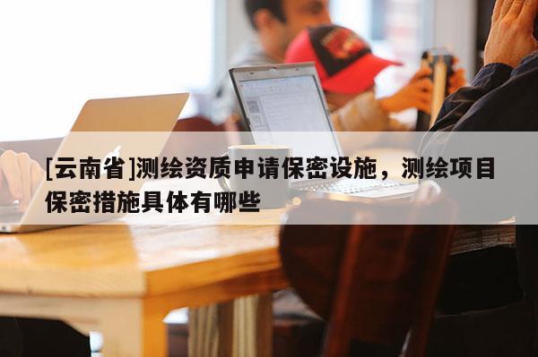 [云南省]測繪資質申請保密設施，測繪項目保密措施具體有哪些