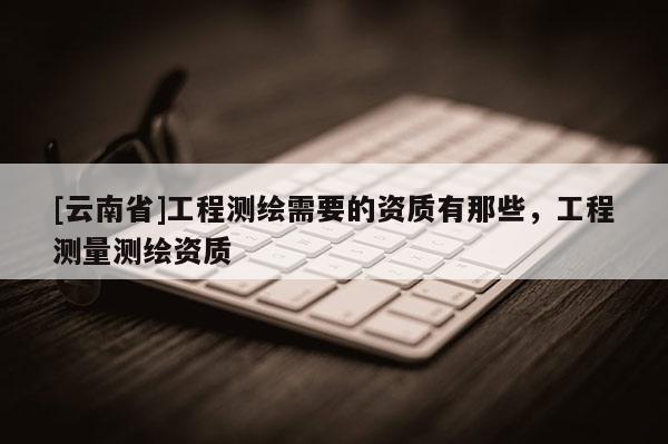 [云南省]工程測繪需要的資質(zhì)有那些，工程測量測繪資質(zhì)