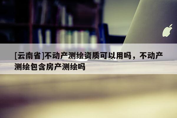 [云南省]不動(dòng)產(chǎn)測(cè)繪資質(zhì)可以用嗎，不動(dòng)產(chǎn)測(cè)繪包含房產(chǎn)測(cè)繪嗎