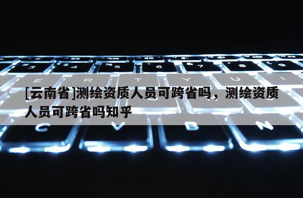 [云南省]測繪資質(zhì)人員可跨省嗎，測繪資質(zhì)人員可跨省嗎知乎