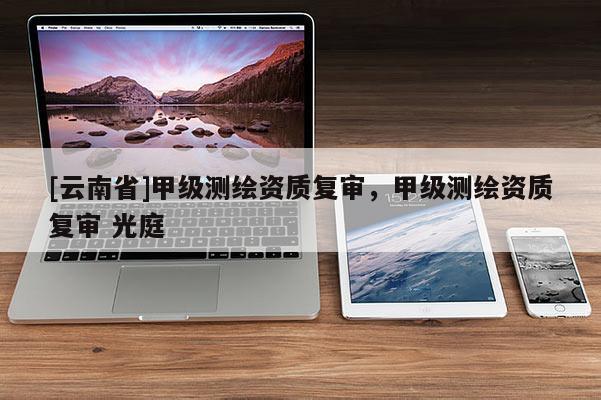 [云南省]甲級(jí)測(cè)繪資質(zhì)復(fù)審，甲級(jí)測(cè)繪資質(zhì)復(fù)審 光庭