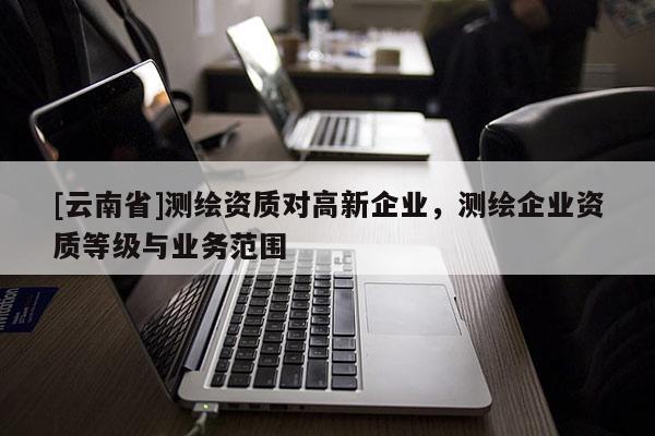 [云南省]測繪資質(zhì)對高新企業(yè)，測繪企業(yè)資質(zhì)等級與業(yè)務范圍