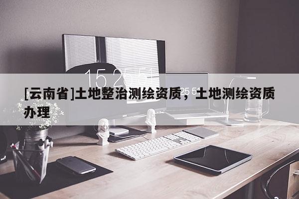 [云南省]土地整治測繪資質，土地測繪資質辦理