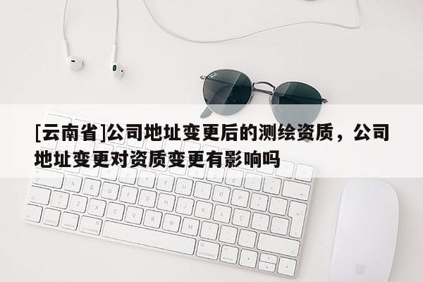 [云南省]公司地址變更后的測繪資質，公司地址變更對資質變更有影響嗎
