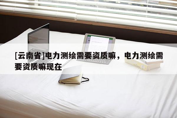 [云南省]電力測繪需要資質嘛，電力測繪需要資質嘛現在