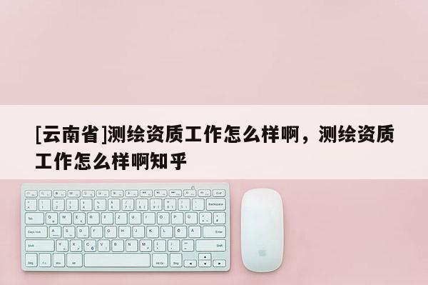 [云南省]測繪資質工作怎么樣啊，測繪資質工作怎么樣啊知乎