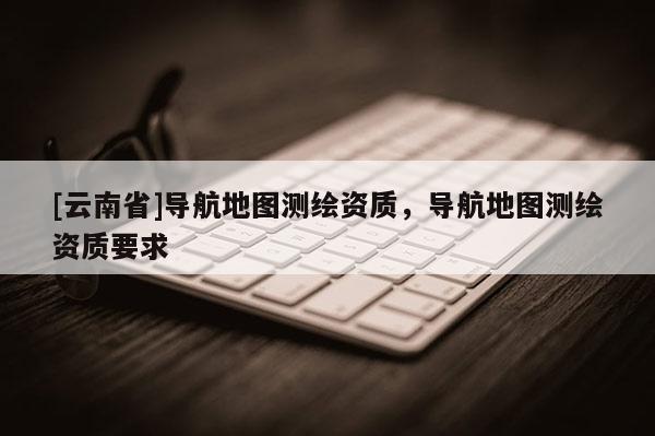 [云南省]導航地圖測繪資質，導航地圖測繪資質要求