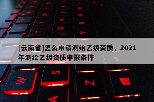 [云南省]怎么申請測繪乙級資質，2021年測繪乙級資質申報條件