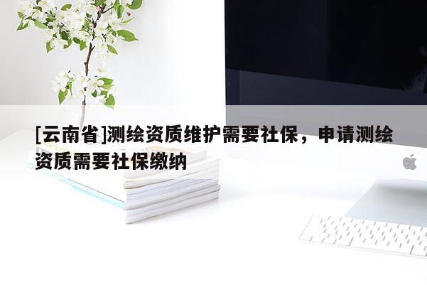 [云南省]測繪資質維護需要社保，申請測繪資質需要社保繳納