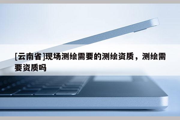 [云南省]現(xiàn)場測繪需要的測繪資質(zhì)，測繪需要資質(zhì)嗎