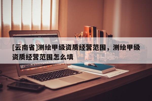 [云南省]測繪甲級資質經營范圍，測繪甲級資質經營范圍怎么填