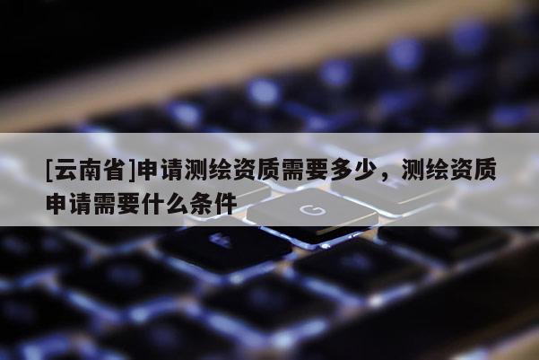 [云南省]申請測繪資質需要多少，測繪資質申請需要什么條件