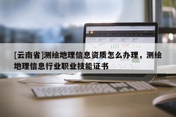 [云南省]測繪地理信息資質怎么辦理，測繪地理信息行業職業技能證書