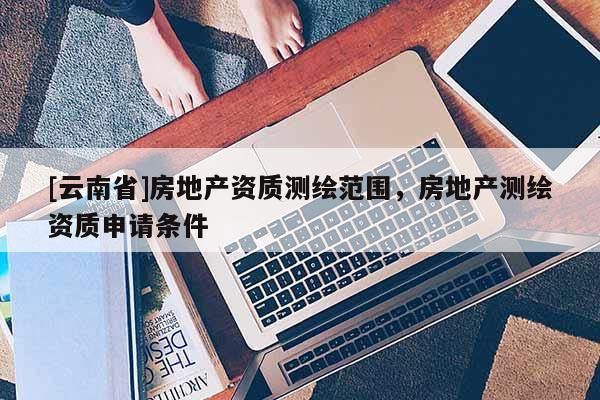 [云南省]房地產(chǎn)資質(zhì)測繪范圍，房地產(chǎn)測繪資質(zhì)申請條件
