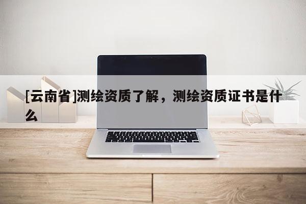 [云南省]測繪資質了解，測繪資質證書是什么