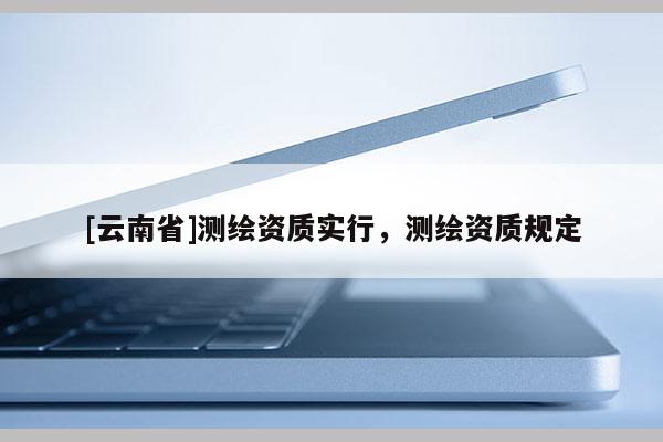 [云南省]測繪資質(zhì)實行，測繪資質(zhì)規(guī)定