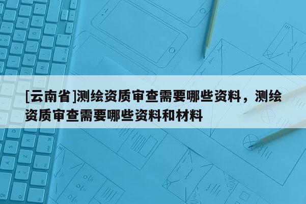 [云南省]測繪資質審查需要哪些資料，測繪資質審查需要哪些資料和材料