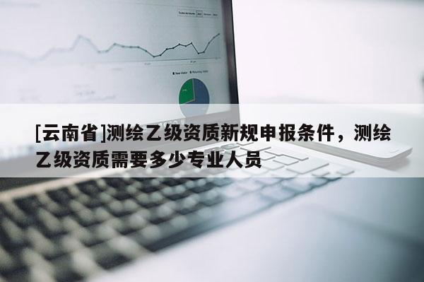 [云南省]測繪乙級資質(zhì)新規(guī)申報條件，測繪乙級資質(zhì)需要多少專業(yè)人員