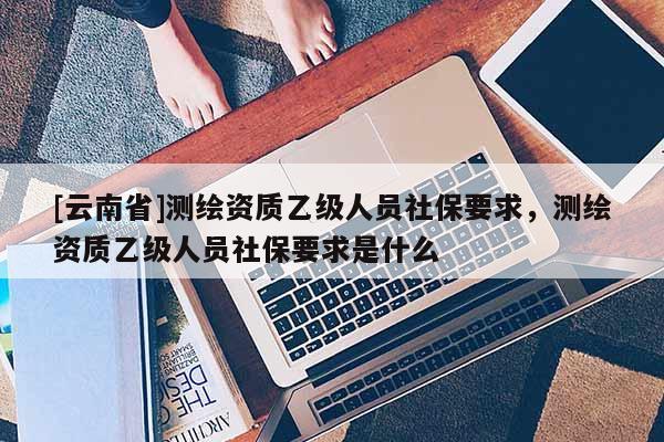 [云南省]測繪資質(zhì)乙級人員社保要求，測繪資質(zhì)乙級人員社保要求是什么