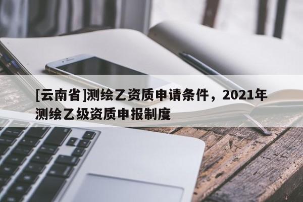 [云南省]測繪乙資質申請條件，2021年測繪乙級資質申報制度