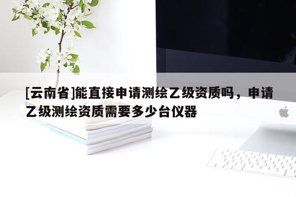 [云南省]能直接申請測繪乙級(jí)資質(zhì)嗎，申請乙級(jí)測繪資質(zhì)需要多少臺(tái)儀器