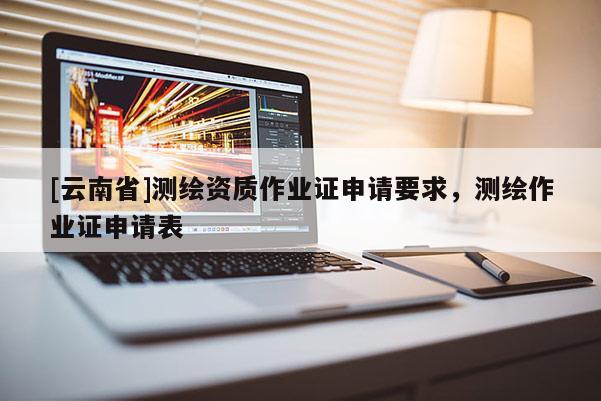[云南省]測繪資質作業證申請要求，測繪作業證申請表