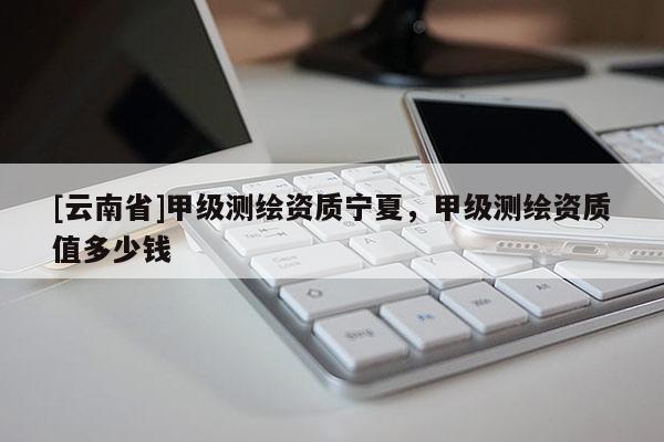 [云南省]甲級測繪資質寧夏，甲級測繪資質值多少錢