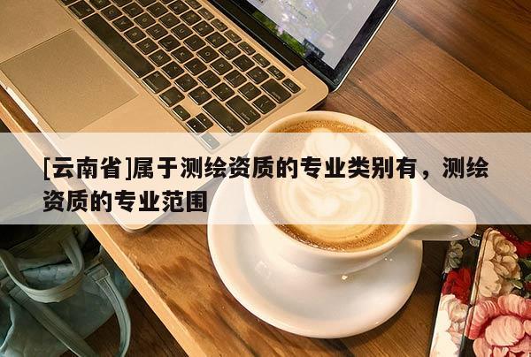 [云南省]屬于測繪資質的專業類別有，測繪資質的專業范圍