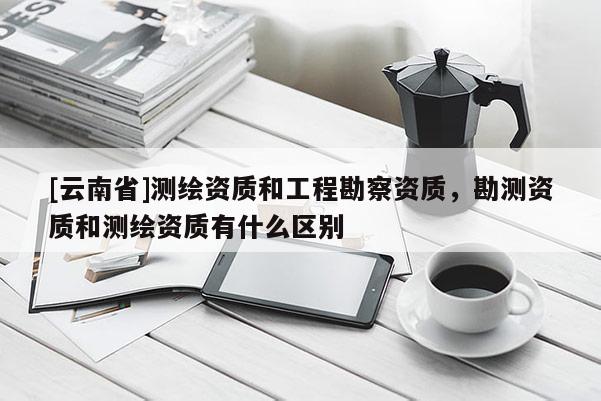 [云南省]測繪資質(zhì)和工程勘察資質(zhì)，勘測資質(zhì)和測繪資質(zhì)有什么區(qū)別