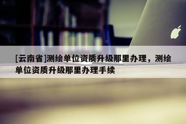 [云南省]測繪單位資質升級那里辦理，測繪單位資質升級那里辦理手續