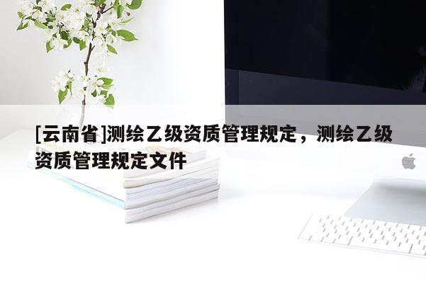 [云南省]測繪乙級資質管理規(guī)定，測繪乙級資質管理規(guī)定文件