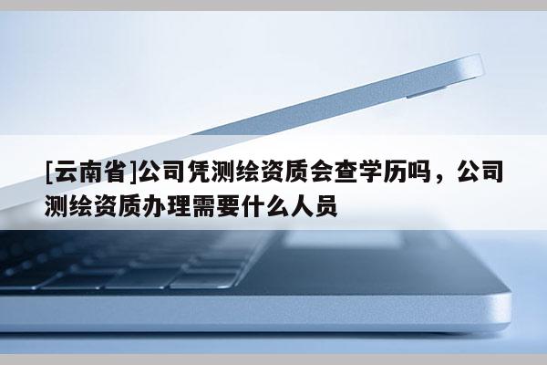 [云南省]公司憑測繪資質會查學歷嗎，公司測繪資質辦理需要什么人員