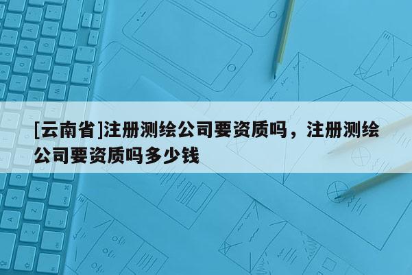 [云南省]注冊測繪公司要資質嗎，注冊測繪公司要資質嗎多少錢
