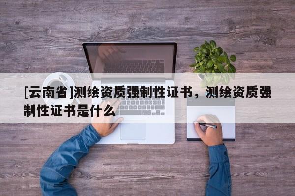[云南省]測繪資質強制性證書，測繪資質強制性證書是什么