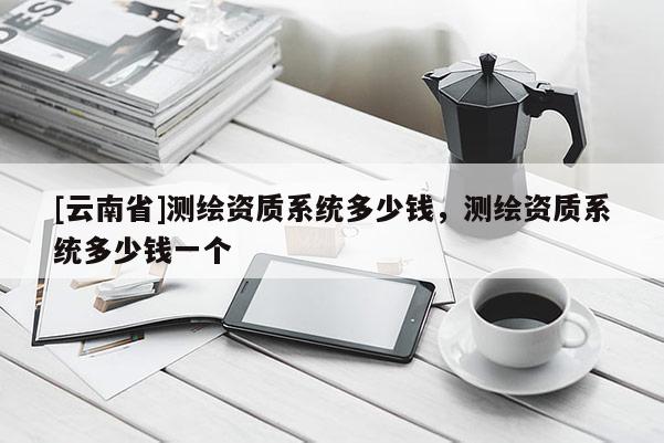 [云南省]測繪資質(zhì)系統(tǒng)多少錢，測繪資質(zhì)系統(tǒng)多少錢一個